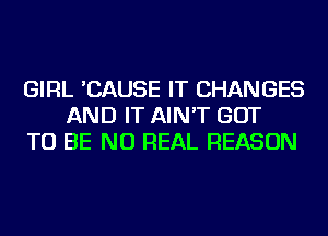 GIRL 'CAUSE IT CHANGES
AND IT AIN'T GOT
TO BE NU REAL REASON