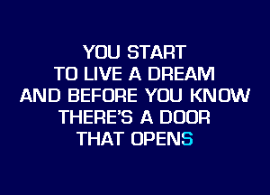 YOU START
TO LIVE A DREAM
AND BEFORE YOU KNOW
THERE'S A DOOR
THAT OPENS