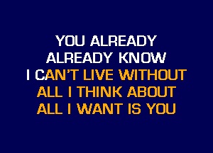 YOU ALREADY
ALREADY KNOW
I CAN'T LIVE WITHOUT
ALL I THINK ABOUT
ALL I WANT IS YOU

g