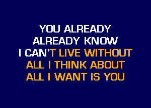 YOU ALREADY
ALREADY KNOW
I CAN'T LIVE WITHOUT
ALL I THINK ABOUT
ALL I WANT IS YOU

g