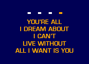 YOU'RE ALL
I DREAM ABOUT

I CAN'T
LIVE WITHOUT
ALL I WANT IS YOU