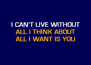 I CAN'T LIVE WITHOUT
ALL I THINK ABOUT

ALL I WANT IS YOU