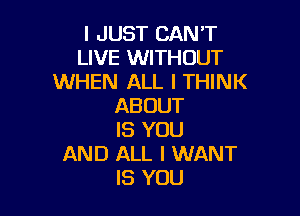 I JUST CAN'T
LIVE WITHOUT
WHEN ALL I THINK
ABOUT

IS YOU
AND ALL I WANT
IS YOU