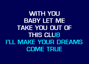 WITH YOU
BABY LET ME
TAKE YOU OUT OF
THIS CLUB
I'LL MAKE YOUR DREAMS
COME TRUE