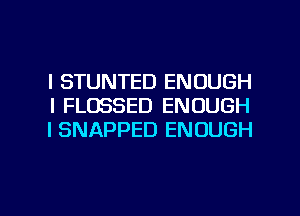 l STUNTED ENOUGH
l FLDSSED ENOUGH
I SNAPPED ENOUGH

g