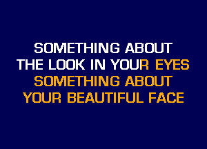 SOMETHING ABOUT
THE LOOK IN YOUR EYES
SOMETHING ABOUT
YOUR BEAUTIFUL FACE