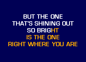 BUT THE ONE
THAT'S SHINING OUT
50 BRIGHT
IS THE ONE
RIGHT WHERE YOU ARE