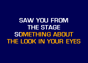 SAW YOU FROM
THE STAGE
SOMETHING ABOUT
THE LOOK IN YOUR EYES