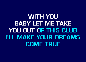 WITH YOU
BABY LET ME TAKE
YOU OUT OF THIS CLUB
I'LL MAKE YOUR DREAMS
COME TRUE