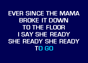 EVER SINCE THE MAMA
BROKE IT DOWN
TO THE FLOOR
I SAY SHE READY
SHE READY SHE READY
TO GO
