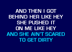 AND THEN I GOT
BEHIND HER LIKE HEY
SHE PUSHED IT
ON ME LIKE HEY
AND SHE AIN'T SCARED
TO GET DIRTY
