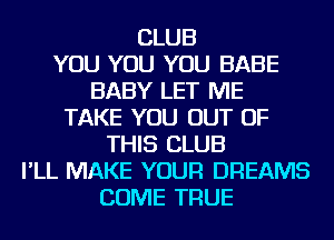 CLUB
YOU YOU YOU BABE
BABY LET ME
TAKE YOU OUT OF
THIS CLUB
I'LL MAKE YOUR DREAMS
COME TRUE