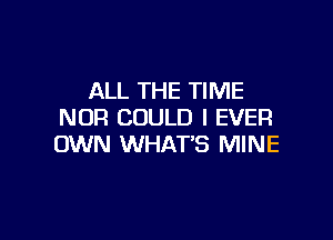 ALL THE TIME
NOR COULD I EVER

OWN WHAT'S MINE