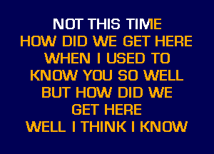 NOT THIS TIME
HOW DID WE GET HERE
WHEN I USED TO
KNOW YOU SO WELL
BUT HOW DID WE
GET HERE
WELL I THINK I KNOW