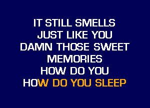 IT STILL SMELLS
JUST LIKE YOU
DAMN THOSE SWEET
MEMORIES
HOW DO YOU
HOW DO YOU SLEEP