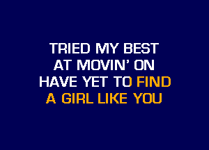 TRIED MY BEST
AT MOVIN' ON

HAVE YET TO FIND
A GIRL LIKE YOU