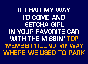 IF I HAD MY WAY
I'D COME AND
GETCHA GIRL

IN YOUR FAVORITE CAR

WITH THE MISSIN' TOP
'MEMBER 'ROUND MY WAY

WHERE WE USED TO PARK