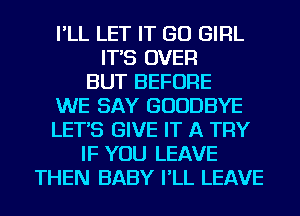 I'LL LET IT GO GIRL
IT'S OVER
BUT BEFORE
WE SAY GOODBYE
LET'S GIVE IT A TRY
IF YOU LEAVE
THEN BABY I'LL LEAVE