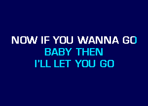 NOW IF YOU WANNA GO
BABY THEN

I'LL LET YOU GO