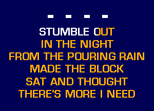 STUMBLE OUT
IN THE NIGHT
FROM THE POURING RAIN
MADE THE BLOCK
SAT AND THOUGHT
THERE'S MORE I NEED