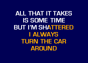 ALL THAT IT TAKES
IS SOME TIME
BUT I'M SHATTERED
I ALWAYS
TURN THE CAR
AROUND

g
