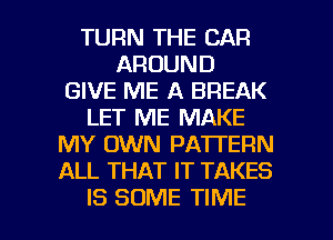 TURN THE CAR
AROUND
GIVE ME A BREAK
LET ME MAKE
MY OWN PATTERN
ALL THAT IT TAKES

IS SOME TIME I