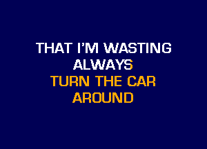 THAT I'M WASTING
ALWAYS

TURN THE CAR
AROUND