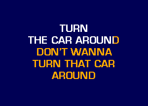TURN
THE CAR AROUND
DON'T WANNA

TURN THAT CAR
AROUND