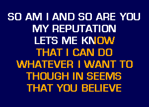 50 AM I AND 50 ARE YOU
MY REPUTATION
LETS ME KNOW
THAT I CAN DO

WHATEVER I WANT TO
THOUGH IN SEEMS
THAT YOU BELIEVE