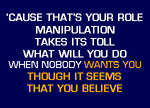 'CAUSE THAT'S YOUR ROLE
MANIPULATION
TAKES ITS TOLL

WHAT WILL YOU DO
WHEN NOBODY WANTS YOU

THOUGH IT SEEMS
THAT YOU BELIEVE