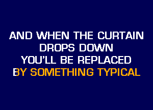 AND WHEN THE CURTAIN
DROPS DOWN
YOU'LL BE REPLACED
BY SOMETHING TYPICAL