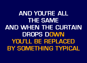 AND YOU'RE ALL
THE SAME
AND WHEN THE CURTAIN
DROPS DOWN
YOU'LL BE REPLACED
BY SOMETHING TYPICAL