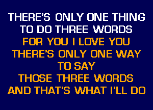THERE'S ONLY ONE THING
TO DO THREE WORDS
FOR YOU I LOVE YOU

THERE'S ONLY ONE WAY
TO SAY
THOSE THREE WORDS
AND THAT'S WHAT I'LL DO