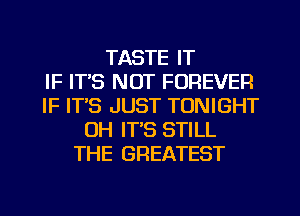 TASTE IT
IF ITS NOT FOREVER
IF ITS JUST TONIGHT
0H IT'S STILL
THE GREATEST