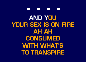 AND YOU
YOUR SEX IS ON FIRE
AH AH
CONSUMED

WITH WHAT'S

TO TRANSPIRE l