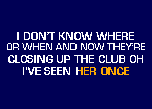 I DON'T KNOW WHERE
OR WHEN AND NOW THEY'RE

CLOSING UP THE CLUB OH
I'VE SEEN HER ONCE