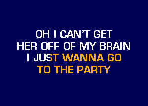 OH I CAN'T GET
HER OFF OF MY BRAIN

I JUST WANNA GO
TO THE PARTY