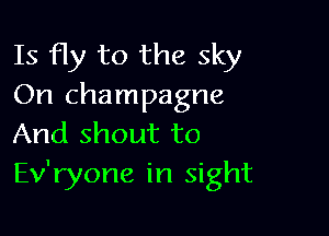 Is fly to the sky
On champagne

And shout to
Ev'ryone in sight
