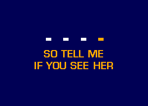 SO TELL ME
IF YOU SEE HER
