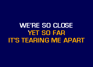 WE'RE SO CLOSE
YET SO FAR
IT'S TEARING ME APART