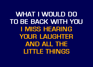 WHAT I WOULD DO
TO BE BACK WITH YOU
I MISS HEARING
YOUR LAUGHTER
AND ALL THE
LITTLE THINGS