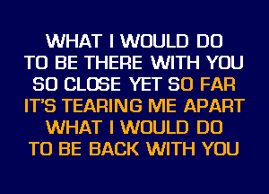 WHAT I WOULD DO
TO BE THERE WITH YOU
SO CLOSE YET SO FAR
IT'S TEARING ME APART
WHAT I WOULD DO
TO BE BACK WITH YOU
