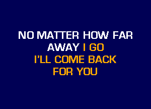 NO MATTER HOW FAR
AWAY I GO

I'LL COME BACK
FOR YOU