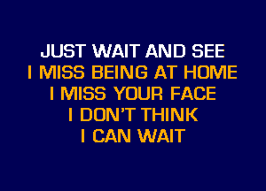 JUST WAIT AND SEE
I MISS BEING AT HOME
I MISS YOUR FACE
I DON'T THINK
I CAN WAIT