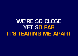 WE'RE SO CLOSE
YET SO FAR
IT'S TEARING ME APART