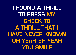 I FOUND A THRILL
T0 PRESS MY
CHEEK T0
36.. THRILL THAT I
HAVE NEVER KNOWN
OH YEAH EH YEAH
YOU SMILE