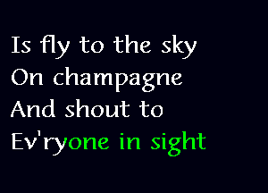 Is fly to the sky
On champagne

And shout to
Ev'ryone in sight