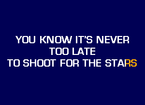 YOU KNOW IT'S NEVER
TOO LATE
TU SHOOT FOR THE STARS