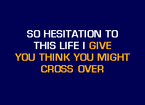 SO HESITATION TO
THIS LIFE I GIVE
YOU THINK YOU MIGHT
CROSS OVER