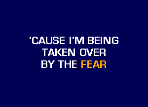 'CAUSE I'M BEING
TAKEN OVER

BY THE FEAR